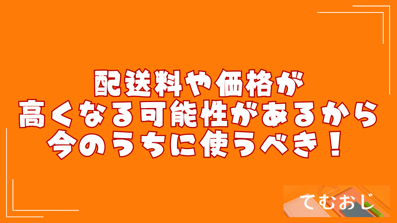 配送料や価格が高くなる可能性があるから今のうちに使うべき！